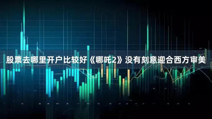 股票去哪里开户比较好《哪吒2》没有刻意迎合西方审美