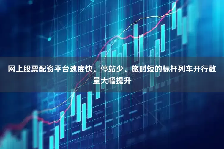 网上股票配资平台速度快、停站少、旅时短的标杆列车开行数量大幅提升