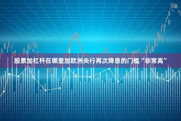 股票加杠杆在哪里加欧洲央行再次降息的门槛“非常高”