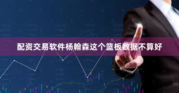 配资交易软件杨翰森这个篮板数据不算好