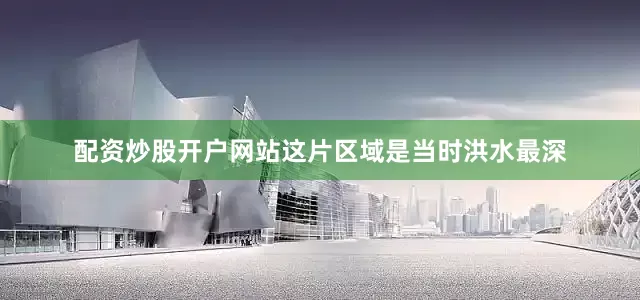 配资炒股开户网站这片区域是当时洪水最深