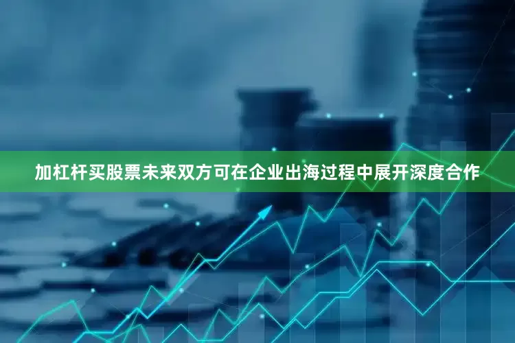 加杠杆买股票未来双方可在企业出海过程中展开深度合作