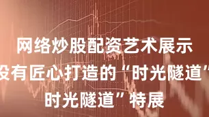网络炒股配资艺术展示区内设有匠心打造的“时光隧道”特展